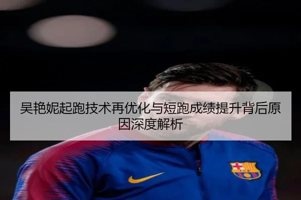吴艳妮起跑技术再优化与短跑成绩提升背后原因深度解析