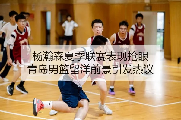 杨瀚森夏季联赛表现抢眼 青岛男篮留洋前景引发热议