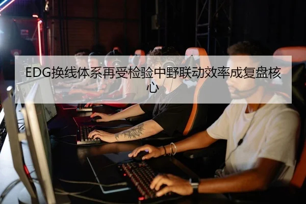 EDG换线体系再受检验中野联动效率成复盘核心