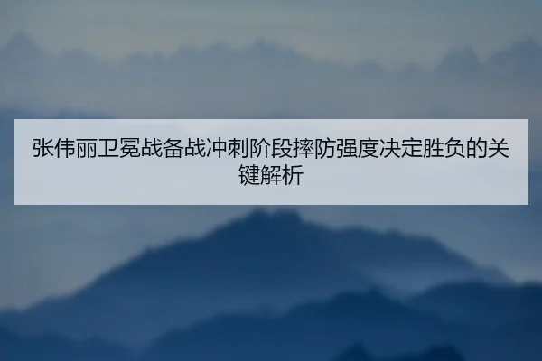 张伟丽卫冕战备战冲刺阶段摔防强度决定胜负的关键解析